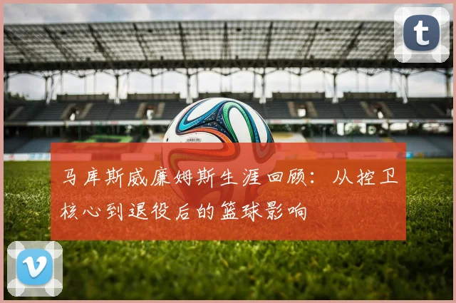 马库斯威廉姆斯生涯回顾：从控卫核心到退役后的篮球影响