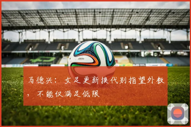 马德兴：女足更新换代别指望外教，不能仅满足低限