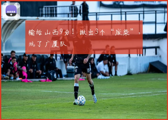 输给山西9分！揪出3个“废柴”，坑了广厦队