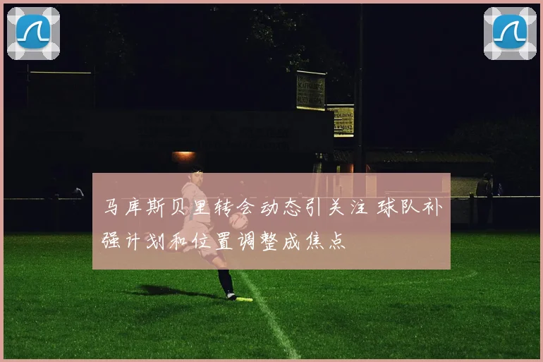 马库斯贝里转会动态引关注 球队补强计划和位置调整成焦点