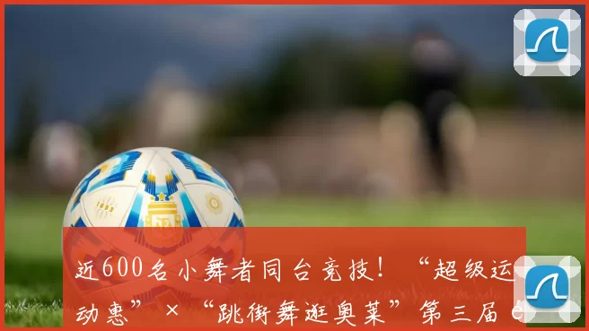 近600名小舞者同台竞技！“超级运动惠”×“跳街舞逛奥莱”第三届青少年街舞大赛高燃收官！