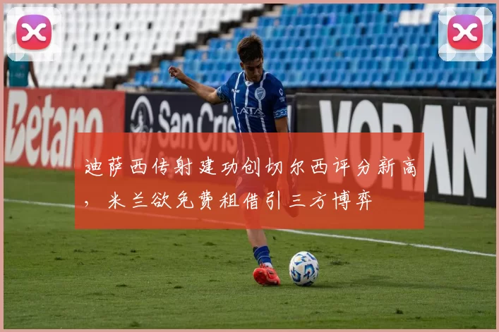 迪萨西传射建功创切尔西评分新高，米兰欲免费租借引三方博弈