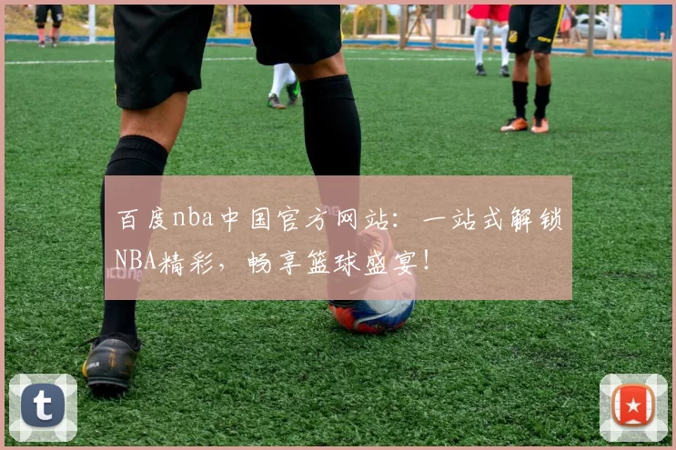 百度nba中国官方网站：一站式解锁NBA精彩，畅享篮球盛宴！