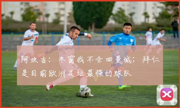 阿坎吉：冬窗我不会回曼城；拜仁是目前欧洲足坛最强的球队