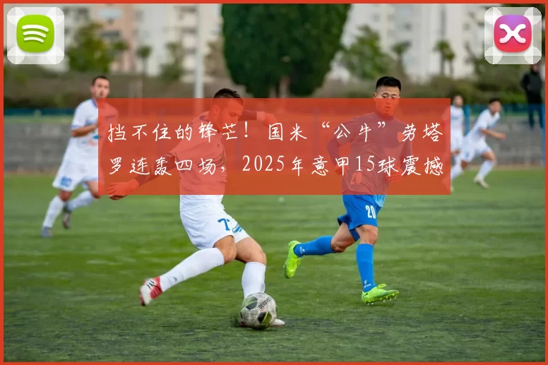 挡不住的锋芒!国米“公牛”劳塔罗连轰四场,2025年意甲15球震撼联赛_比赛_进球_欧冠