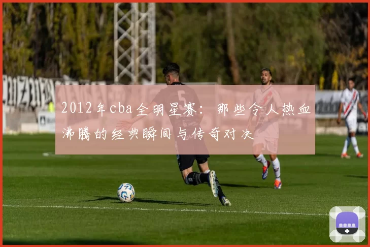 2012年cba全明星赛：那些令人热血沸腾的经典瞬间与传奇对决