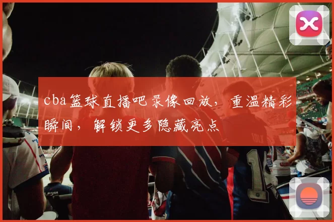 cba篮球直播吧录像回放，重温精彩瞬间，解锁更多隐藏亮点