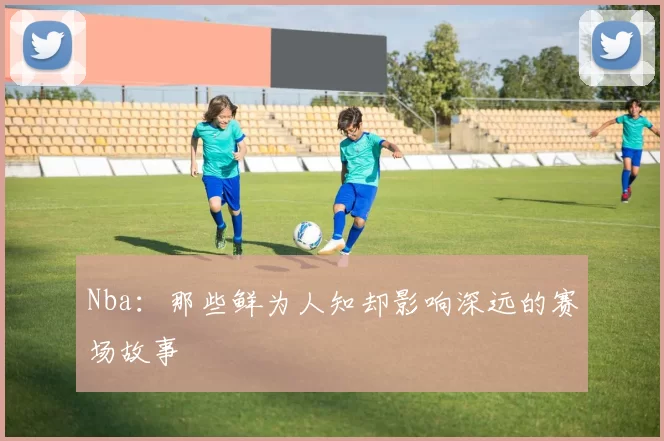 Nba：那些鲜为人知却影响深远的赛场故事