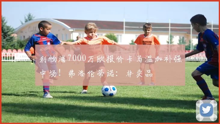利物浦7000万欧报价卡马温加补强中场！弗洛伦蒂诺：非卖品