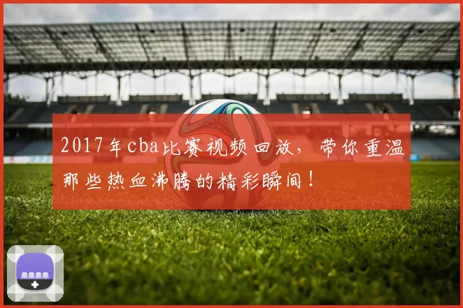2017年cba比赛视频回放，带你重温那些热血沸腾的精彩瞬间！