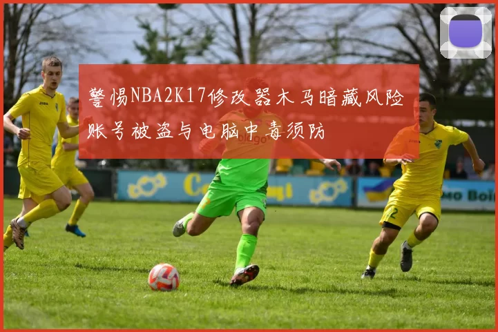 警惕NBA2K17修改器木马暗藏风险 账号被盗与电脑中毒须防