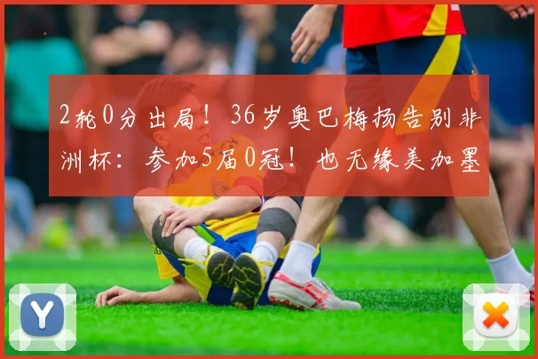 2轮0分出局！36岁奥巴梅扬告别非洲杯：参加5届0冠！也无缘美加墨