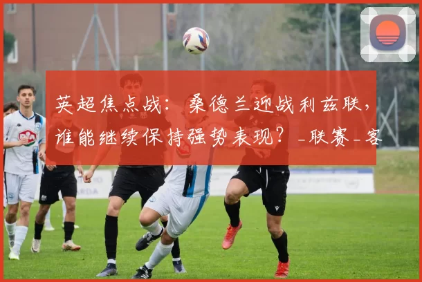 英超焦点战:桑德兰迎战利兹联,谁能继续保持强势表现?_联赛_客场_主场