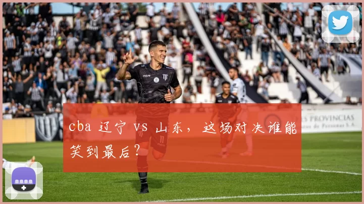 cba 辽宁 vs 山东，这场对决谁能笑到最后？